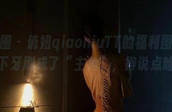 微密圈 – 俏妞qiaoniuTT的福利图包，这下牙刷成了“主角”，得说点啥？