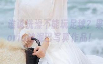 微密圈 – 谁说洗澡不能玩足球？果儿Victoria的泥巴写真作品！